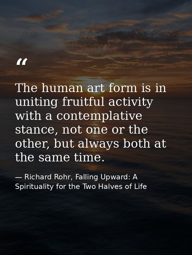 The human art form is in uniting fruitful activity with a contemplative stance, not one or the other, but always both at — Richard Rohr, Falling Upward: A Spirituality for the Two Halves of Life