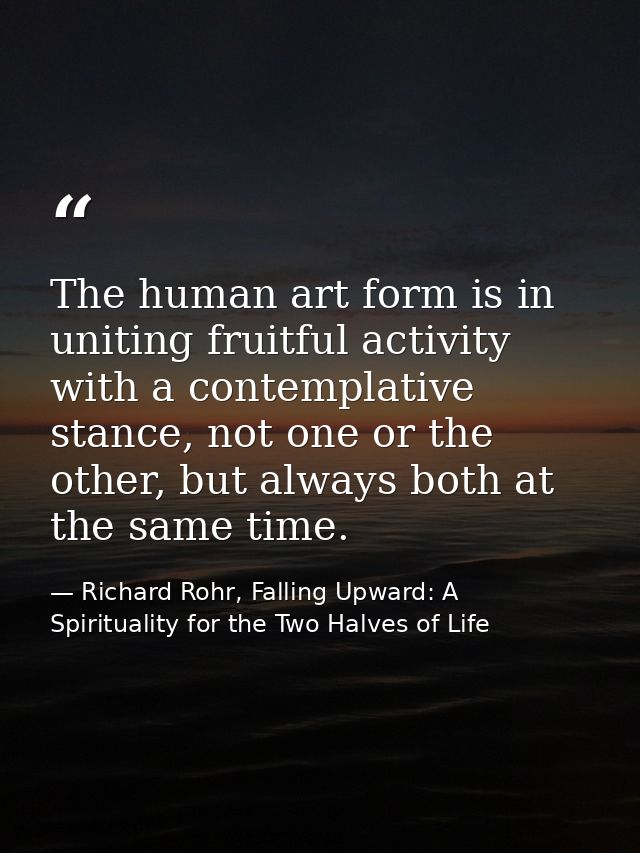 The human art form is in uniting fruitful activity with a contemplative stance, not one or the other, but always both at — Richard Rohr, Falling Upward: A Spirituality for the Two Halves of Life