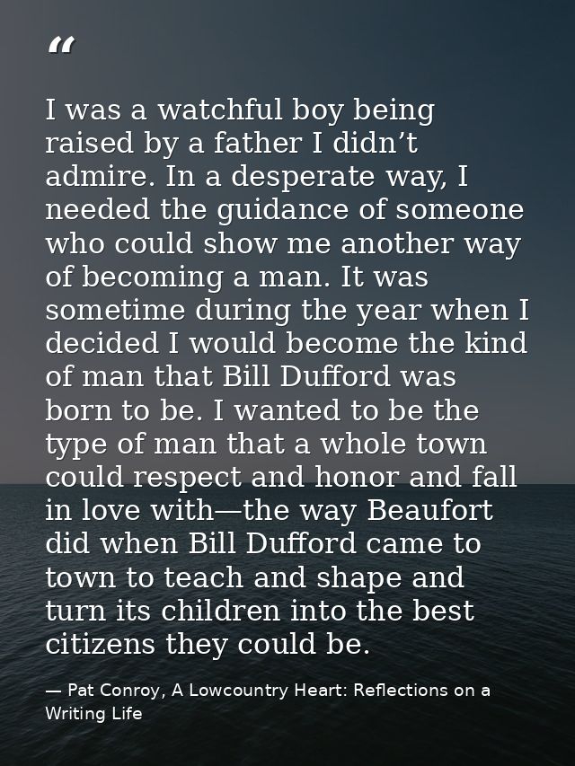 I was a watchful boy being raised by a father I didn’t admire. In a desperate way, I needed the guidance of someone who  — Pat Conroy, A Lowcountry Heart: Reflections on a Writing Life