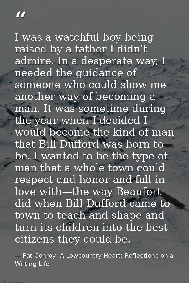I was a watchful boy being raised by a father I didn’t admire. In a desperate way, I needed the guidance of someone who  — Pat Conroy, A Lowcountry Heart: Reflections on a Writing Life