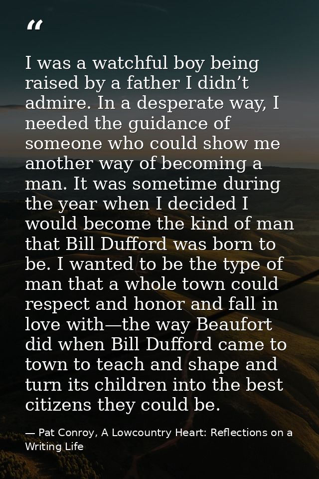 I was a watchful boy being raised by a father I didn’t admire. In a desperate way, I needed the guidance of someone who  — Pat Conroy, A Lowcountry Heart: Reflections on a Writing Life