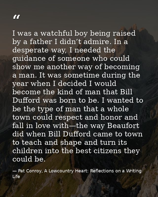 I was a watchful boy being raised by a father I didn’t admire. In a desperate way, I needed the guidance of someone who  — Pat Conroy, A Lowcountry Heart: Reflections on a Writing Life