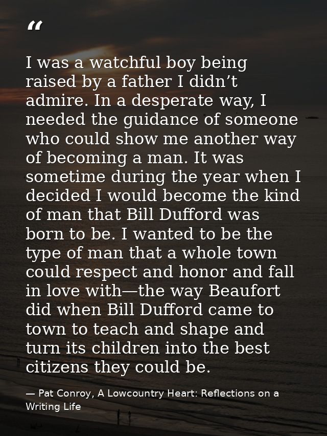 I was a watchful boy being raised by a father I didn’t admire. In a desperate way, I needed the guidance of someone who  — Pat Conroy, A Lowcountry Heart: Reflections on a Writing Life