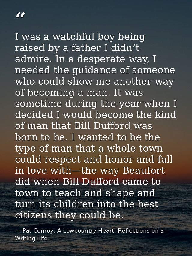 I was a watchful boy being raised by a father I didn’t admire. In a desperate way, I needed the guidance of someone who  — Pat Conroy, A Lowcountry Heart: Reflections on a Writing Life
