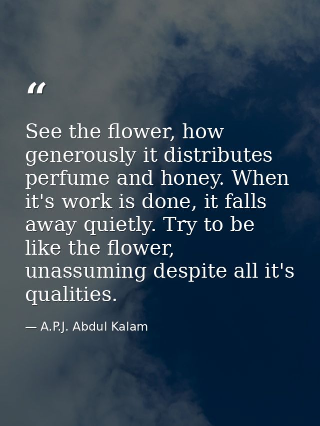 See the flower, how generously it distributes perfume and honey. When it's work is done, it falls away quietly. Try to b — A.P.J. Abdul Kalam