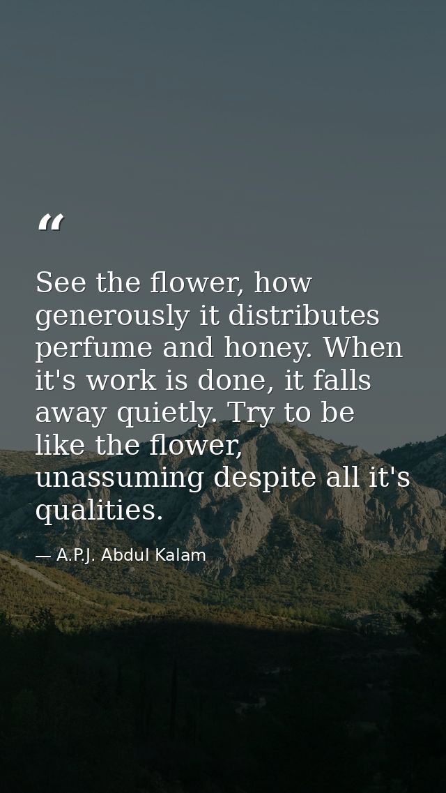 See the flower, how generously it distributes perfume and honey. When it's work is done, it falls away quietly. Try to b — A.P.J. Abdul Kalam