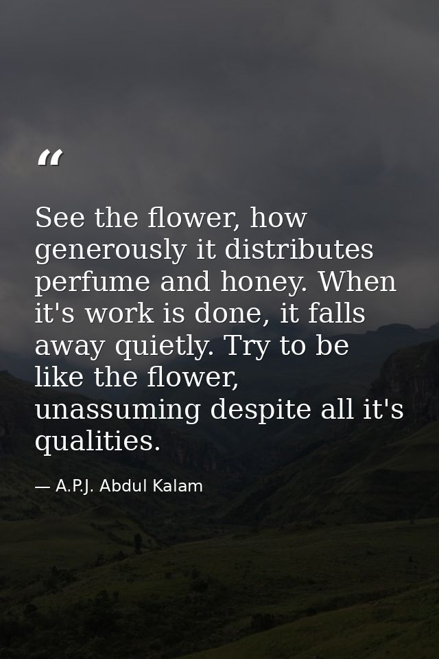 See the flower, how generously it distributes perfume and honey. When it's work is done, it falls away quietly. Try to b — A.P.J. Abdul Kalam