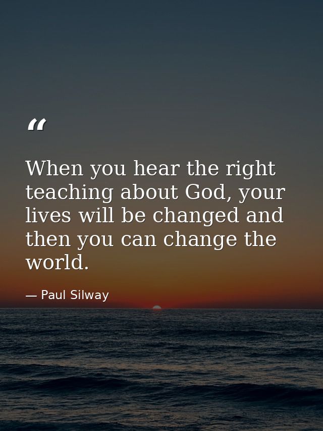 When you hear the right teaching about God, your lives will be changed and then you can change the world. — Paul Silway