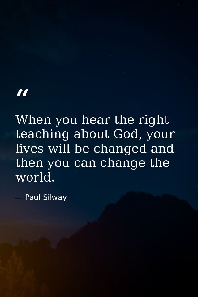 When you hear the right teaching about God, your lives will be changed and then you can change the world. — Paul Silway