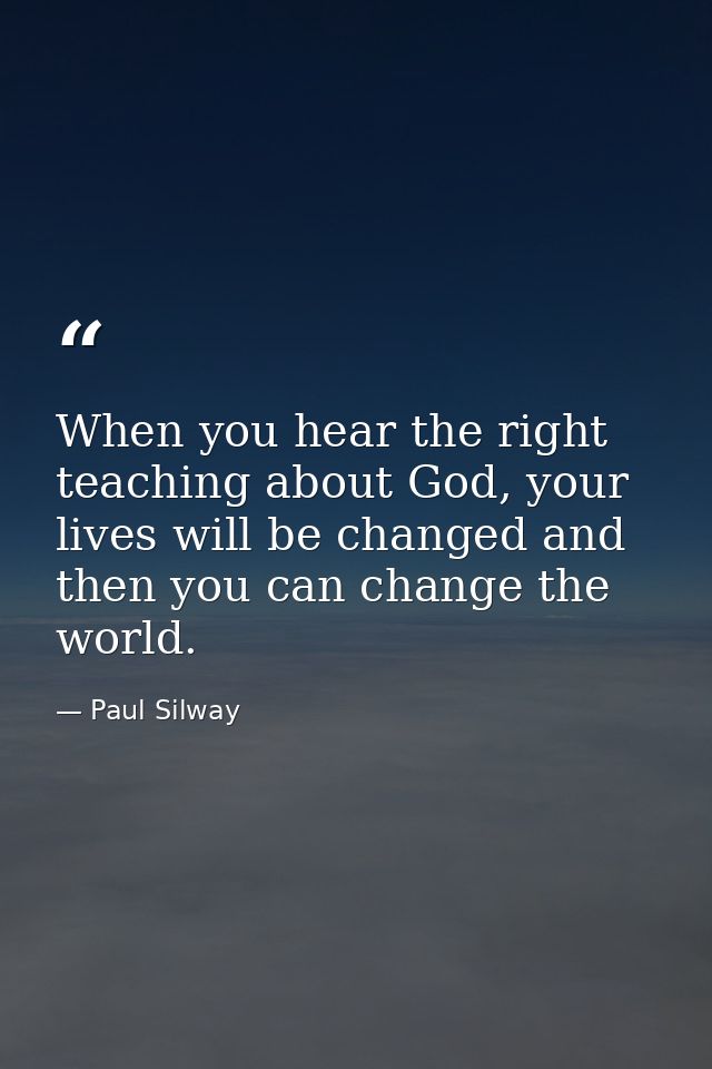 When you hear the right teaching about God, your lives will be changed and then you can change the world. — Paul Silway
