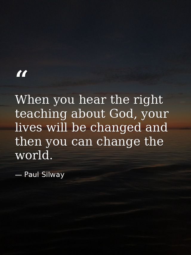 When you hear the right teaching about God, your lives will be changed and then you can change the world. — Paul Silway