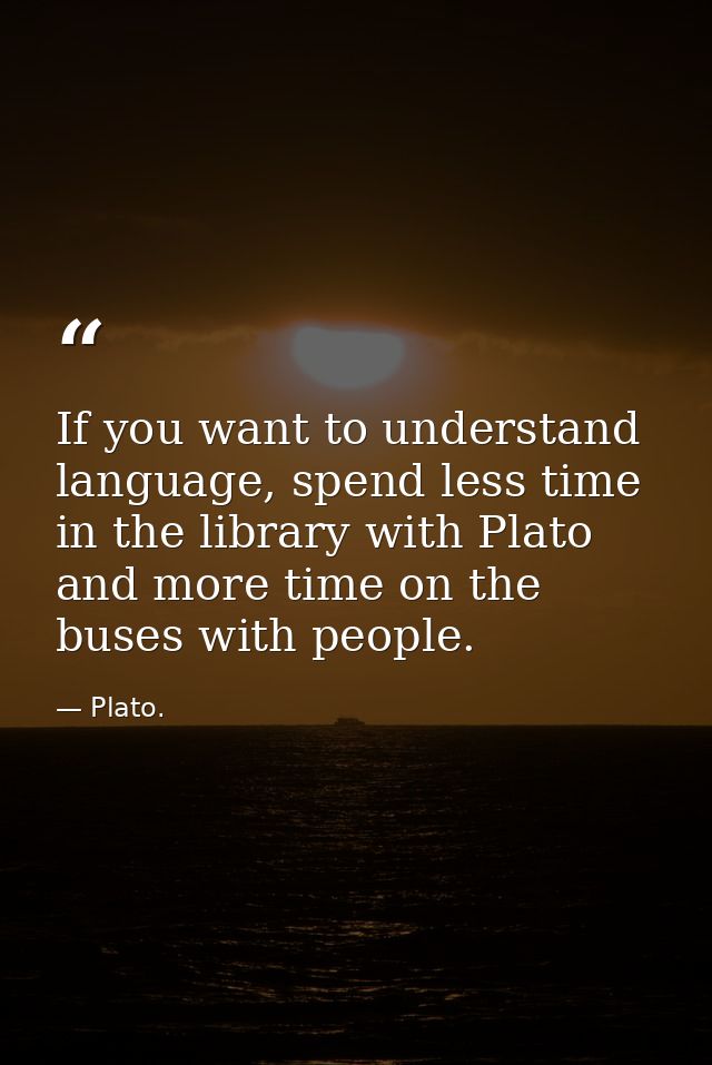 If you want to understand language, spend less time in the library with Plato and more time on the buses with people. — Plato.