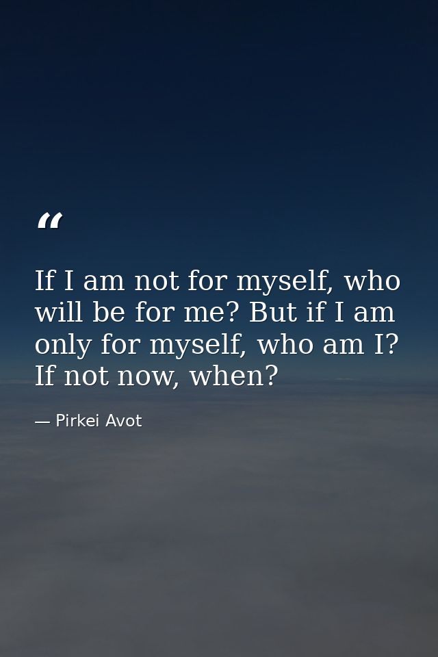 If I am not for myself, who will be for me? But if I am only for myself, who am I? If not now, when? — Pirkei Avot