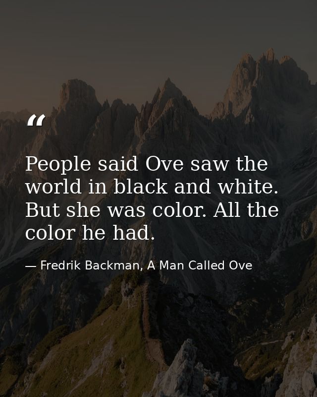 People said Ove saw the world in black and white. But she was color. All the color he had. — Fredrik Backman, A Man Called Ove