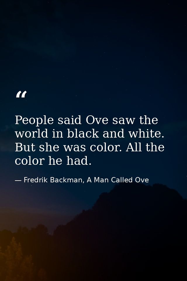 People said Ove saw the world in black and white. But she was color. All the color he had. — Fredrik Backman, A Man Called Ove