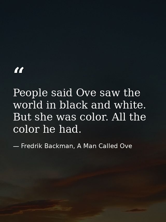 People said Ove saw the world in black and white. But she was color. All the color he had. — Fredrik Backman, A Man Called Ove