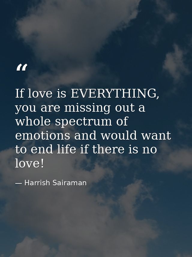 If love is EVERYTHING, you are missing out a whole spectrum of emotions and would want to end life if there is no love! — Harrish Sairaman