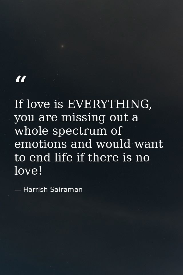 If love is EVERYTHING, you are missing out a whole spectrum of emotions and would want to end life if there is no love! — Harrish Sairaman