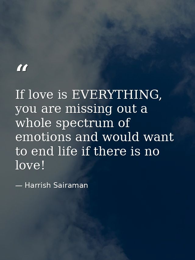 If love is EVERYTHING, you are missing out a whole spectrum of emotions and would want to end life if there is no love! — Harrish Sairaman