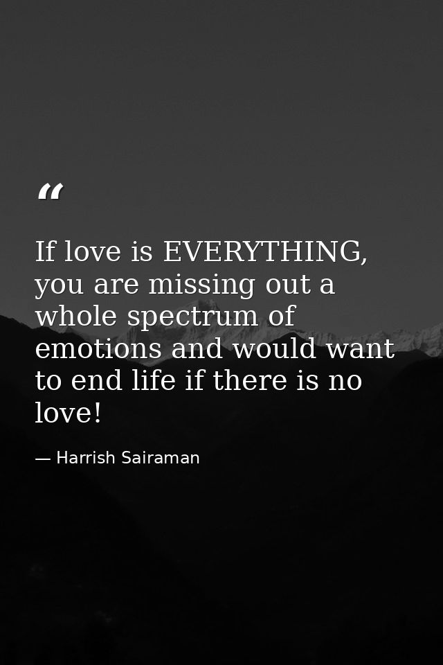 If love is EVERYTHING, you are missing out a whole spectrum of emotions and would want to end life if there is no love! — Harrish Sairaman