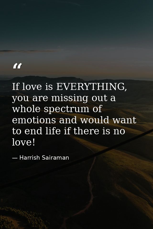 If love is EVERYTHING, you are missing out a whole spectrum of emotions and would want to end life if there is no love! — Harrish Sairaman