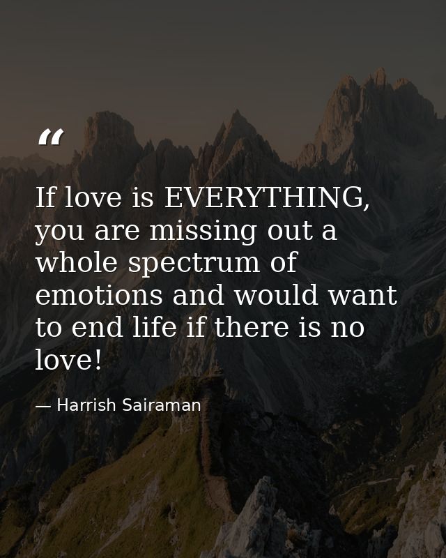 If love is EVERYTHING, you are missing out a whole spectrum of emotions and would want to end life if there is no love! — Harrish Sairaman