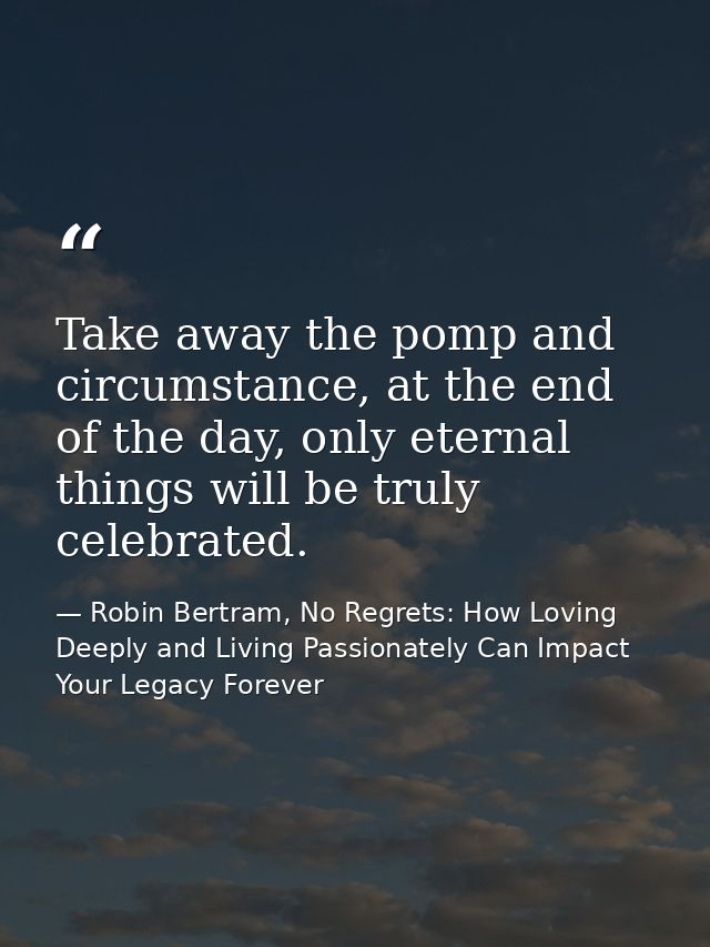 Take away the pomp and circumstance, at the end of the day, only eternal things will be truly celebrated. — Robin Bertram, No Regrets: How Loving Deeply and Living Passionately Can Impact Your Legacy Forever