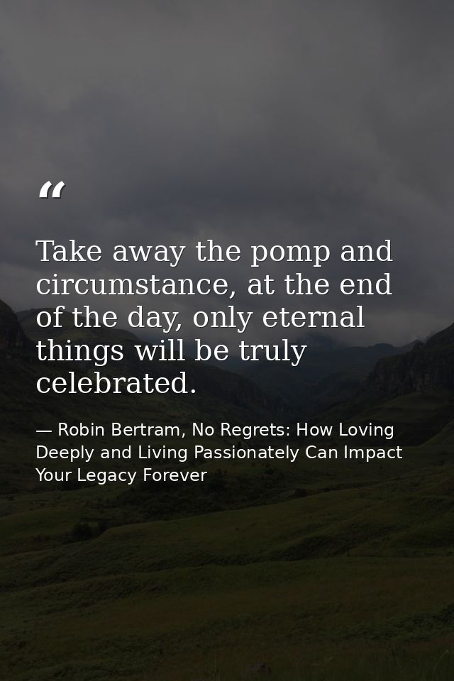 Take away the pomp and circumstance, at the end of the day, only eternal things will be truly celebrated. — Robin Bertram, No Regrets: How Loving Deeply and Living Passionately Can Impact Your Legacy Forever
