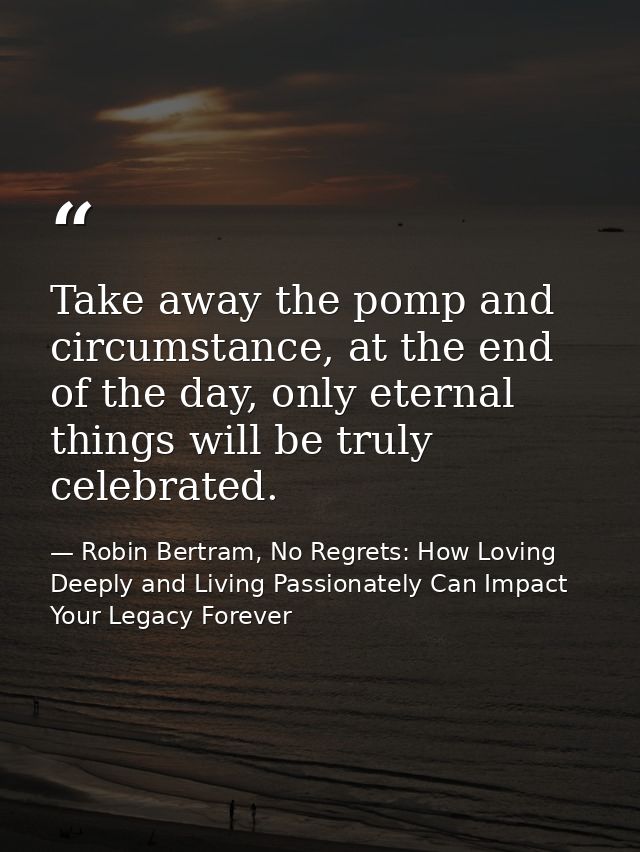 Take away the pomp and circumstance, at the end of the day, only eternal things will be truly celebrated. — Robin Bertram, No Regrets: How Loving Deeply and Living Passionately Can Impact Your Legacy Forever