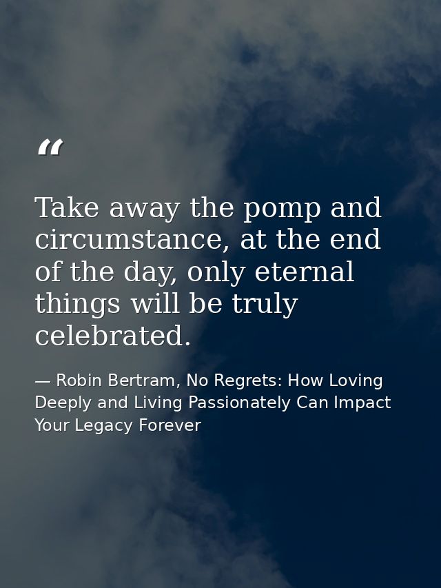 Take away the pomp and circumstance, at the end of the day, only eternal things will be truly celebrated. — Robin Bertram, No Regrets: How Loving Deeply and Living Passionately Can Impact Your Legacy Forever