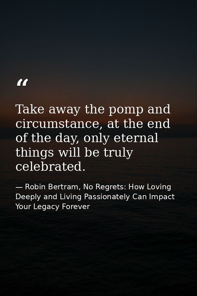 Take away the pomp and circumstance, at the end of the day, only eternal things will be truly celebrated. — Robin Bertram, No Regrets: How Loving Deeply and Living Passionately Can Impact Your Legacy Forever