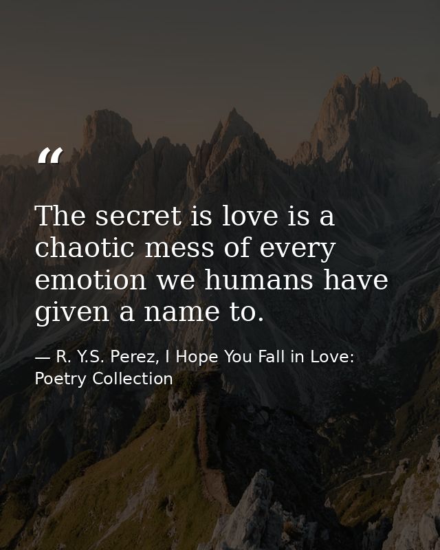 The secret is love is a chaotic mess of every emotion we humans have given a name to. — R. Y.S. Perez, I Hope You Fall in Love: Poetry Collection