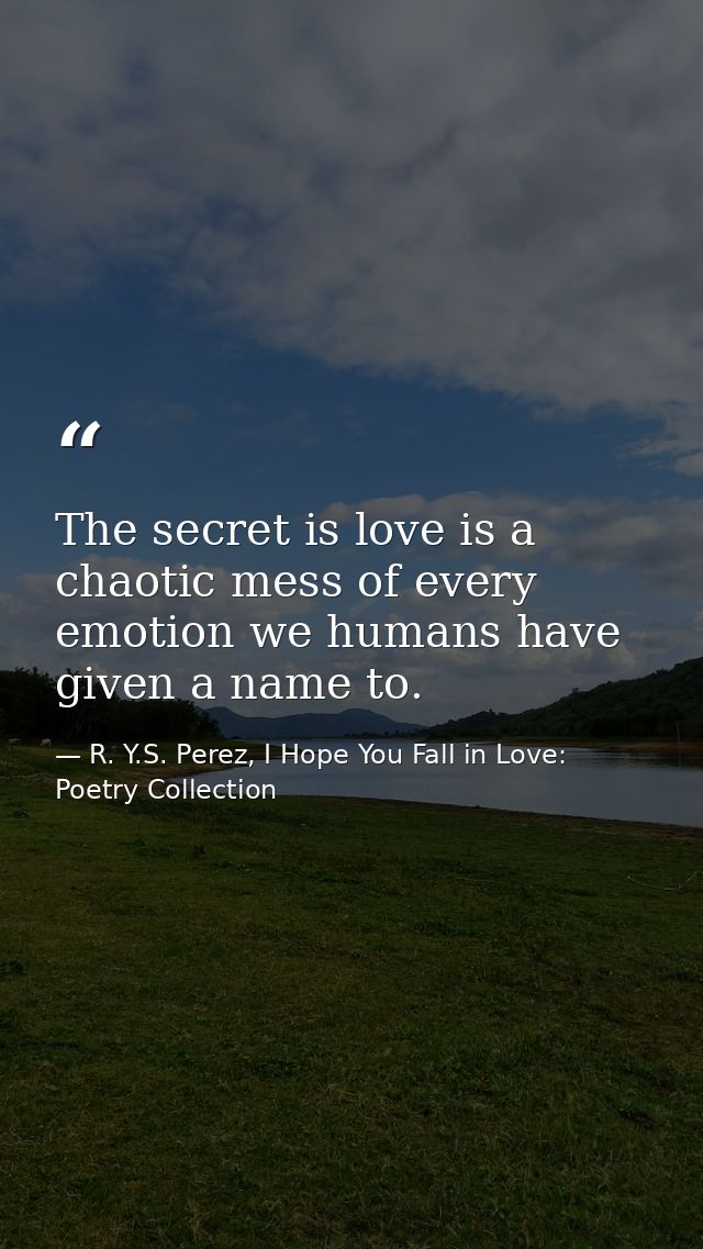 The secret is love is a chaotic mess of every emotion we humans have given a name to. — R. Y.S. Perez, I Hope You Fall in Love: Poetry Collection