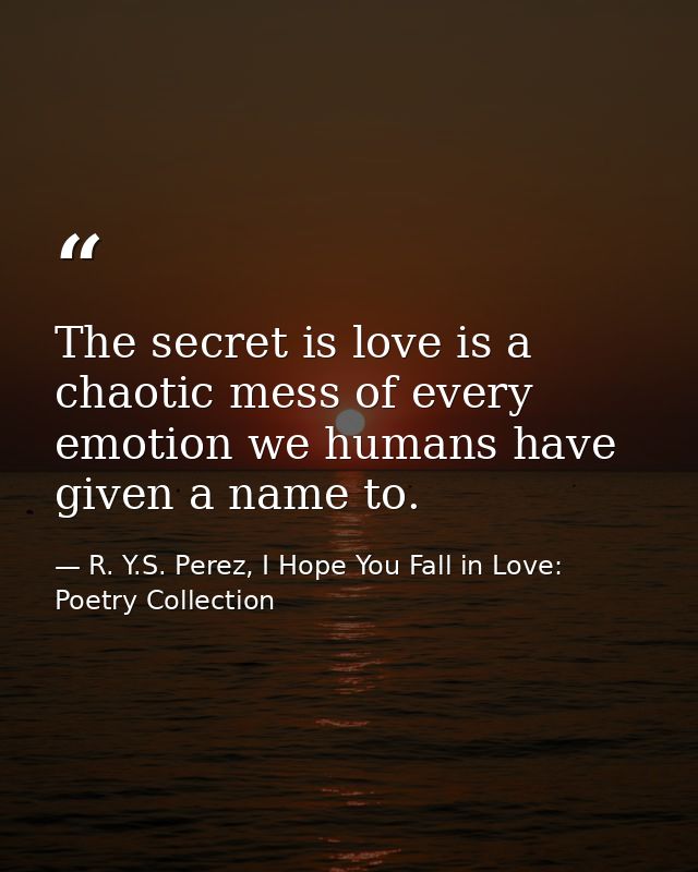 The secret is love is a chaotic mess of every emotion we humans have given a name to. — R. Y.S. Perez, I Hope You Fall in Love: Poetry Collection