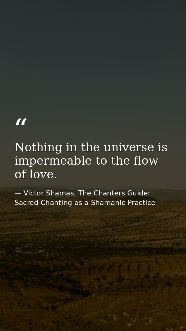 Nothing in the universe is impermeable to the flow of love. — Victor Shamas, The Chanters Guide: Sacred Chanting as a Shamanic Practice