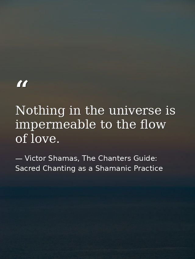 Nothing in the universe is impermeable to the flow of love. — Victor Shamas, The Chanters Guide: Sacred Chanting as a Shamanic Practice