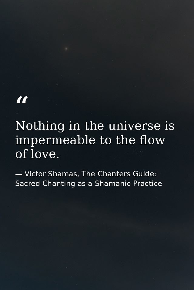 Nothing in the universe is impermeable to the flow of love. — Victor Shamas, The Chanters Guide: Sacred Chanting as a Shamanic Practice