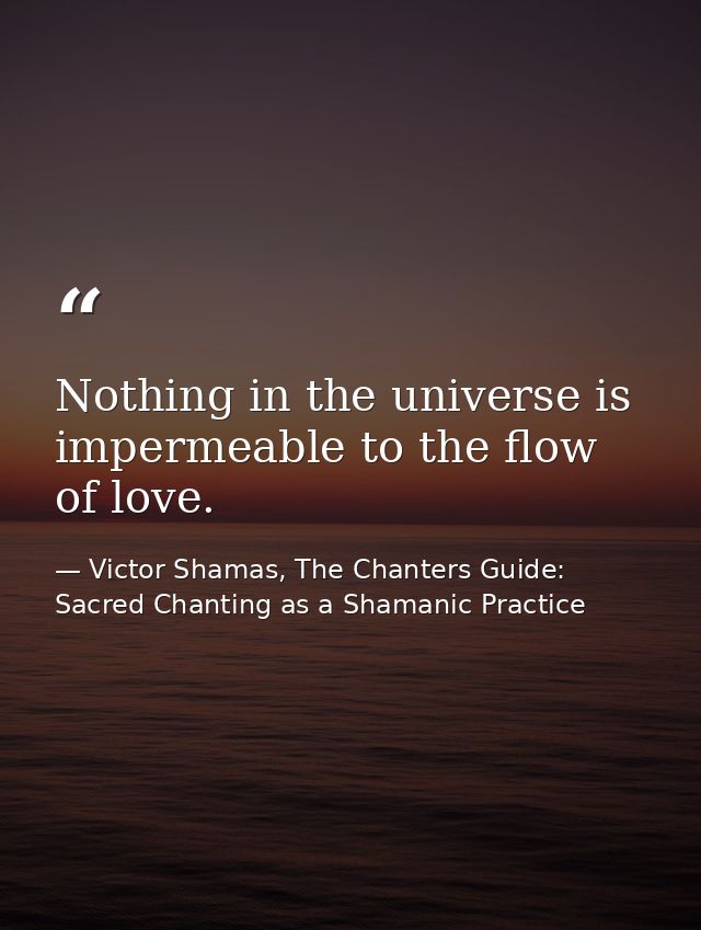 Nothing in the universe is impermeable to the flow of love. — Victor Shamas, The Chanters Guide: Sacred Chanting as a Shamanic Practice