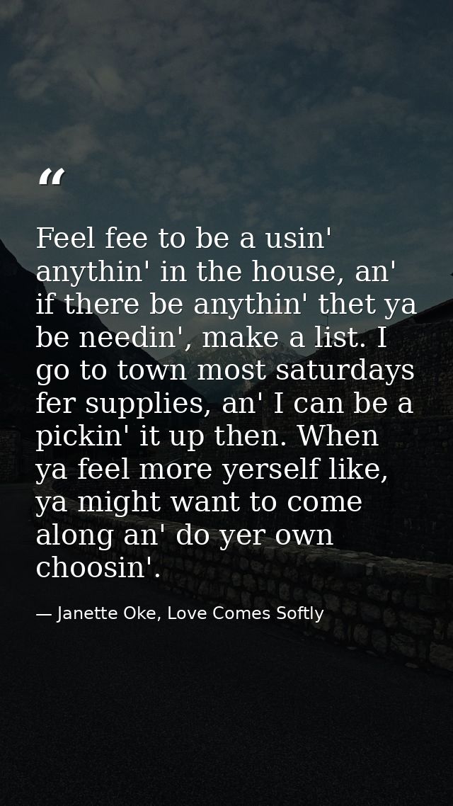 Feel fee to be a usin' anythin' in the house, an' if there be anythin' thet ya be needin', make a list. I go to town mos — Janette Oke, Love Comes Softly