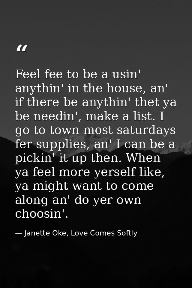 Feel fee to be a usin' anythin' in the house, an' if there be anythin' thet ya be needin', make a list. I go to town mos — Janette Oke, Love Comes Softly