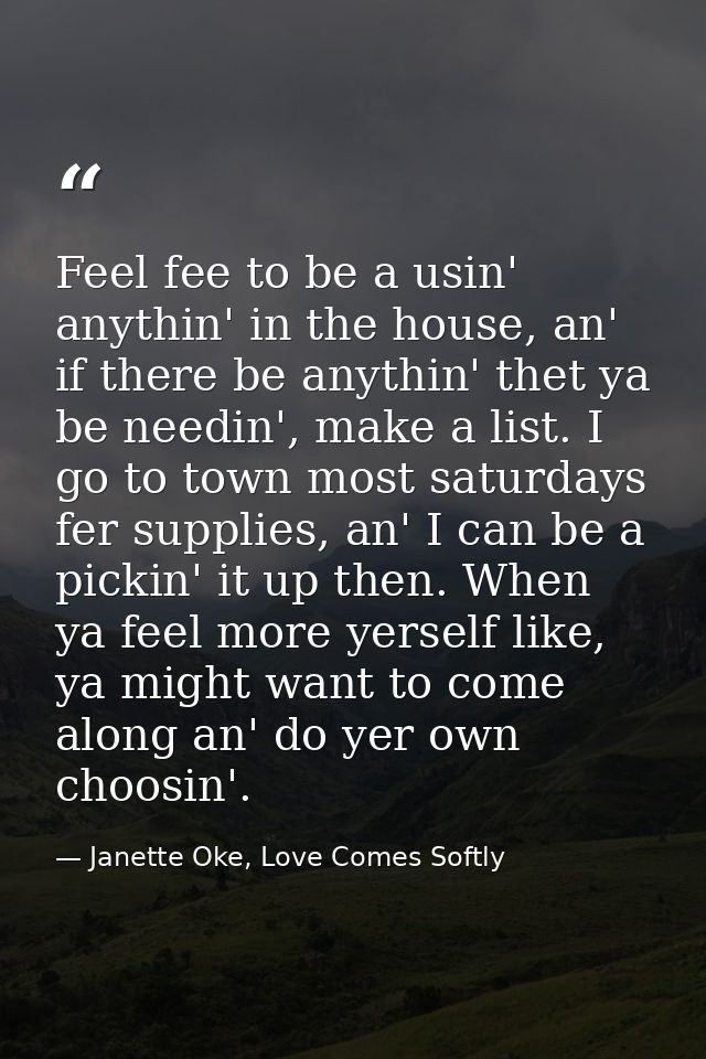 Feel fee to be a usin' anythin' in the house, an' if there be anythin' thet ya be needin', make a list. I go to town mos — Janette Oke, Love Comes Softly