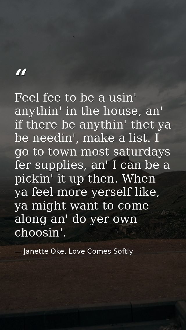 Feel fee to be a usin' anythin' in the house, an' if there be anythin' thet ya be needin', make a list. I go to town mos — Janette Oke, Love Comes Softly