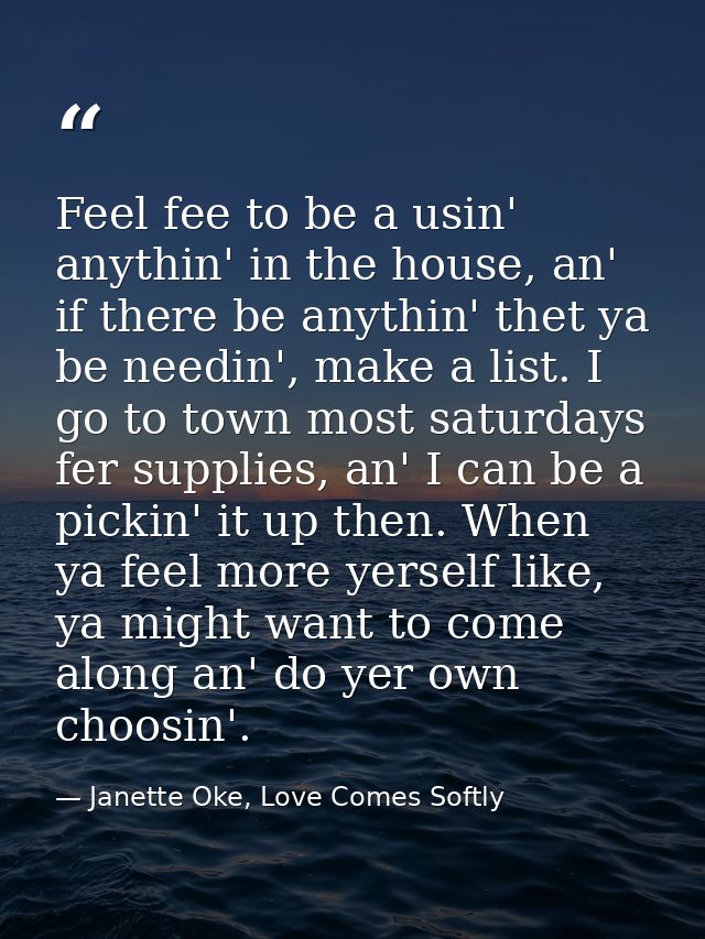 Feel fee to be a usin' anythin' in the house, an' if there be anythin' thet ya be needin', make a list. I go to town mos — Janette Oke, Love Comes Softly