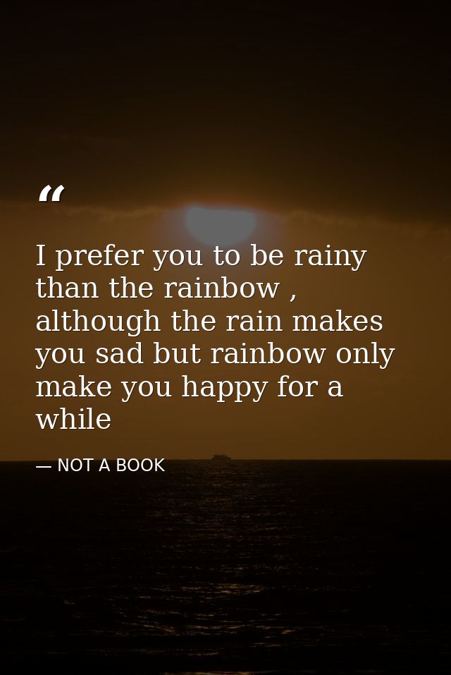 I prefer you to be rainy than the rainbow , although the rain makes you sad but rainbow only make you happy for a while — NOT A BOOK