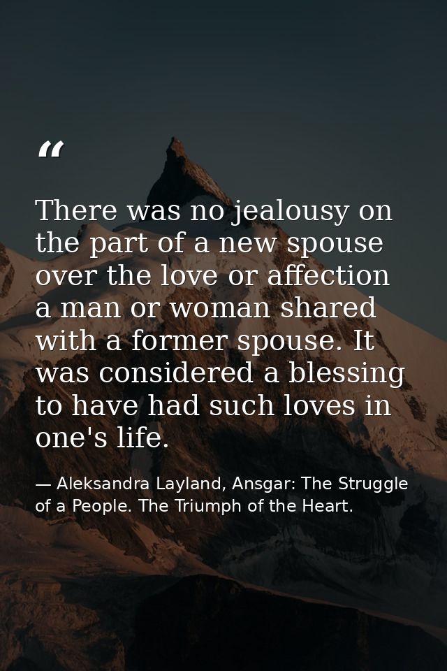 There was no jealousy on the part of a new spouse over the love or affection a man or woman shared with a former spouse. — Aleksandra Layland, Ansgar: The Struggle of a People. The Triumph of the Heart.