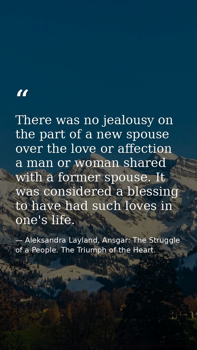 There was no jealousy on the part of a new spouse over the love or affection a man or woman shared with a former spouse. — Aleksandra Layland, Ansgar: The Struggle of a People. The Triumph of the Heart.