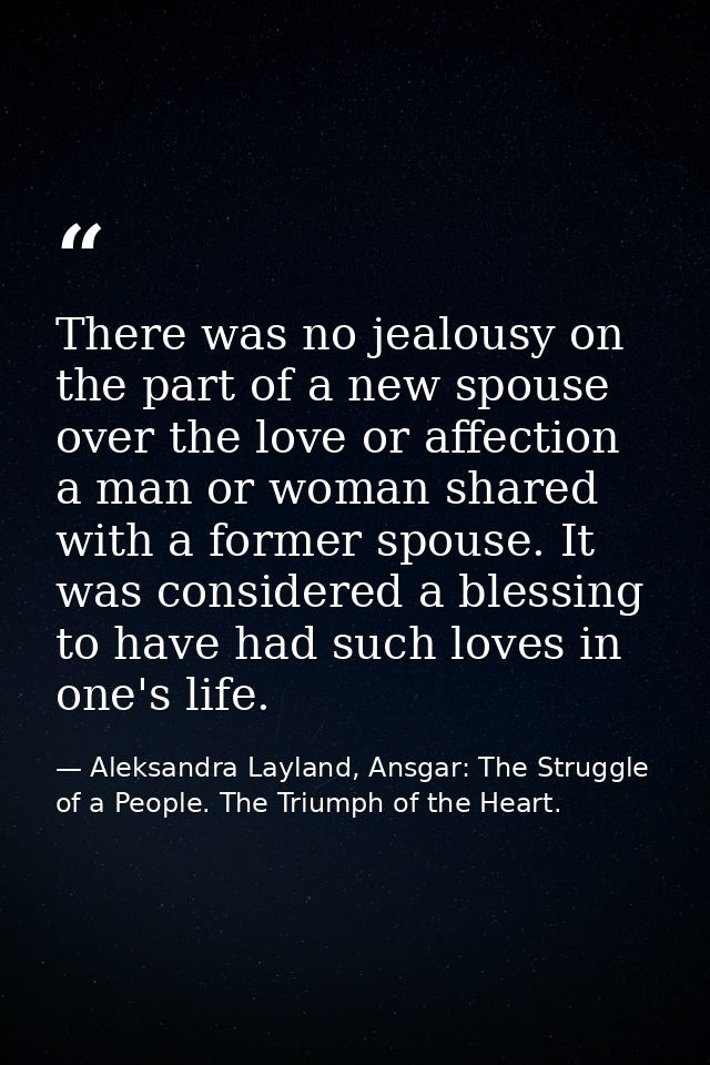 There was no jealousy on the part of a new spouse over the love or affection a man or woman shared with a former spouse. — Aleksandra Layland, Ansgar: The Struggle of a People. The Triumph of the Heart.