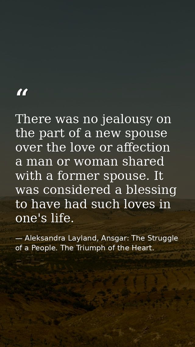 There was no jealousy on the part of a new spouse over the love or affection a man or woman shared with a former spouse. — Aleksandra Layland, Ansgar: The Struggle of a People. The Triumph of the Heart.