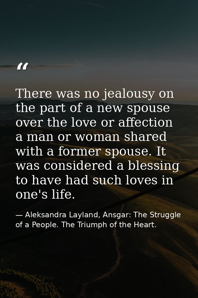 There was no jealousy on the part of a new spouse over the love or affection a man or woman shared with a former spouse. — Aleksandra Layland, Ansgar: The Struggle of a People. The Triumph of the Heart.
