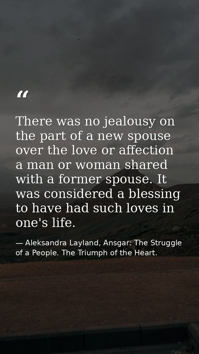 There was no jealousy on the part of a new spouse over the love or affection a man or woman shared with a former spouse. — Aleksandra Layland, Ansgar: The Struggle of a People. The Triumph of the Heart.
